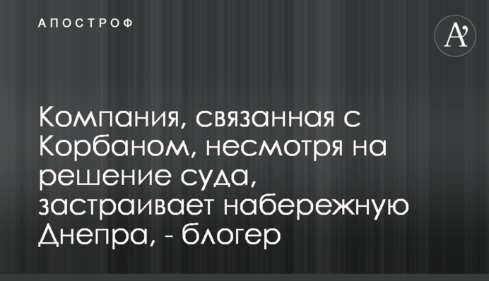 ​Компанія, пов’язана з Корбаном, попри рішення суду забудовує набережну Дніпра, - блогер