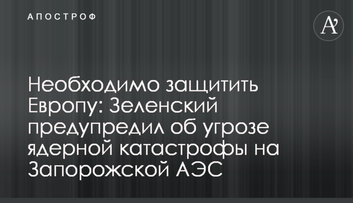 Необхідно захистити Європу: Зеленський попередив про загрозу ядерної катастрофи на Запорізькій АЕС