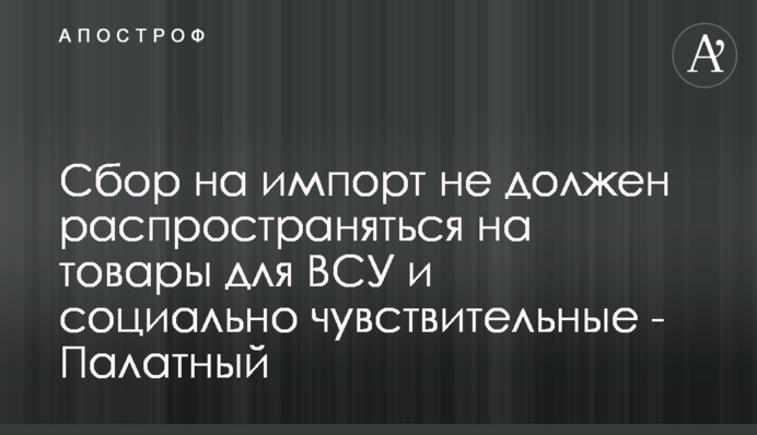 Збір на імпорт не має розповсюджуватися на товари для ЗСУ та соціально чутливі - Палатний