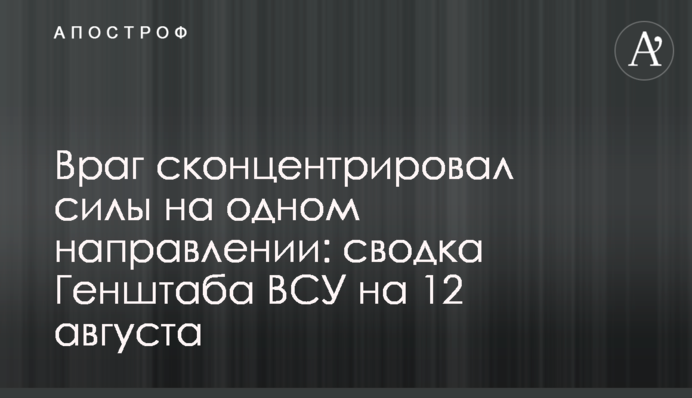 Враг сконцентрировал силы на одном направлении: сводка Генштаба ВСУ на 12 августа