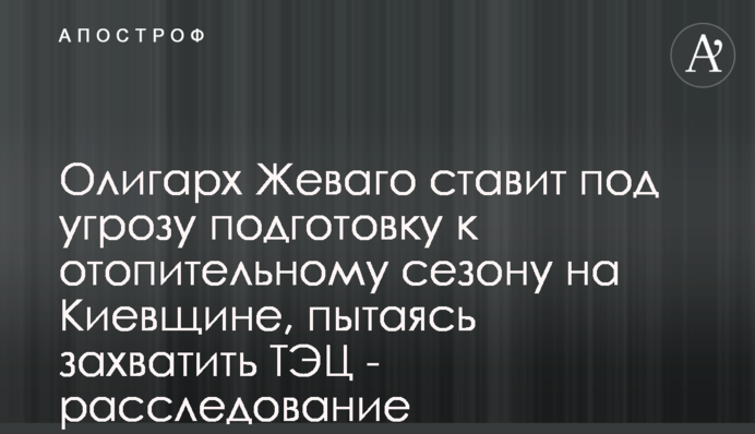 Олигарх Жеваго ставит под угрозу подготовку к отопительному сезону на Киевщине, пытаясь захватить ТЭЦ - расследование