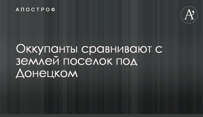 Окупанти зрівнюють із землею селище під Донецьком