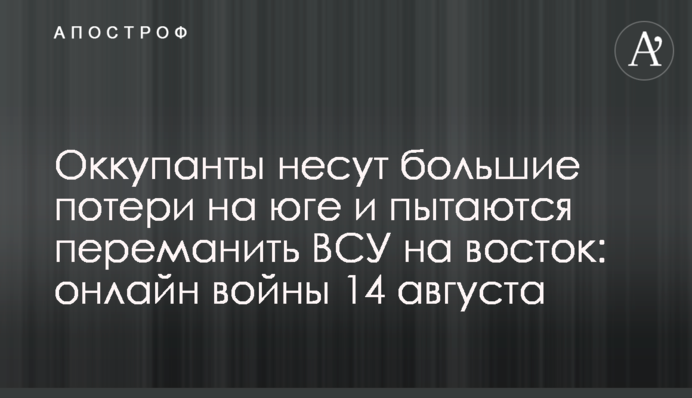 Окупанти зазнають великих втрат на півдні та намагаються переманити ЗСУ на схід: хроніка війни 14 серпня
