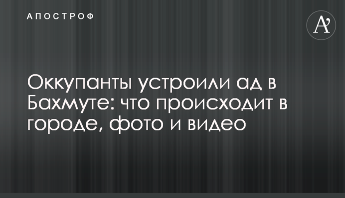 Окупанти влаштували пекло у Бахмуті: що відбувається у місті, фото та відео