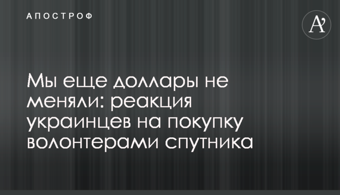 Мы еще доллары не меняли: реакция украинцев на покупку волонтерами спутника