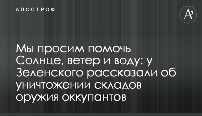 Ми просимо допомогти Сонце, вітер та воду: у Зеленського розповіли про знищення складів зброї окупантів