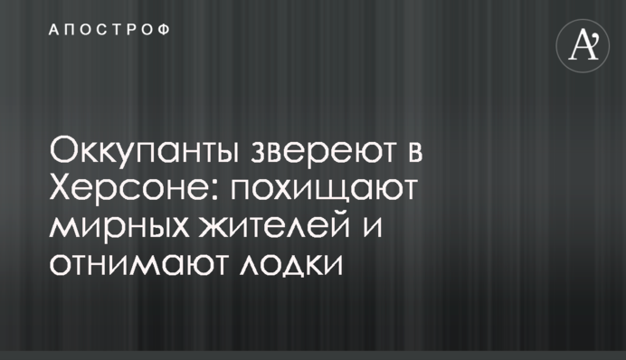 Окупанти звіріють у Херсоні: викрадають мирних мешканців та забирають човни