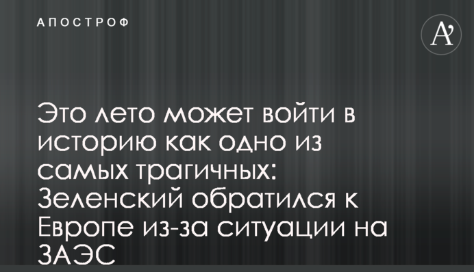 Це літо може увійти в історію як одне з найтрагічніших: Зеленський звернувся до Європи через ситуацію на ЗАЕС