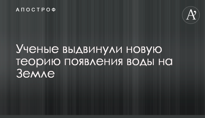 Вчені висунули нову теорію появи води на Землі