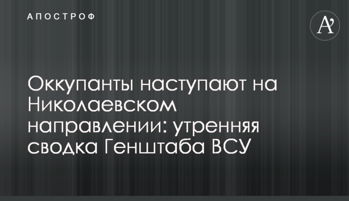 Оккупанты наступают на Николаевском направлении: утренняя сводка Генштаба ВСУ
