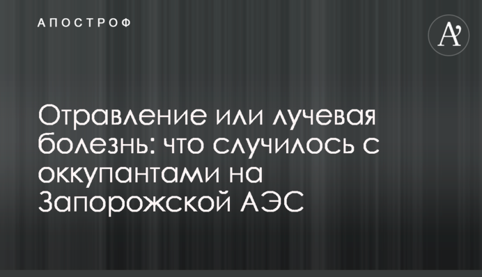 Отравление или лучевая болезнь: что случилось с оккупантами на Запорожской АЭС