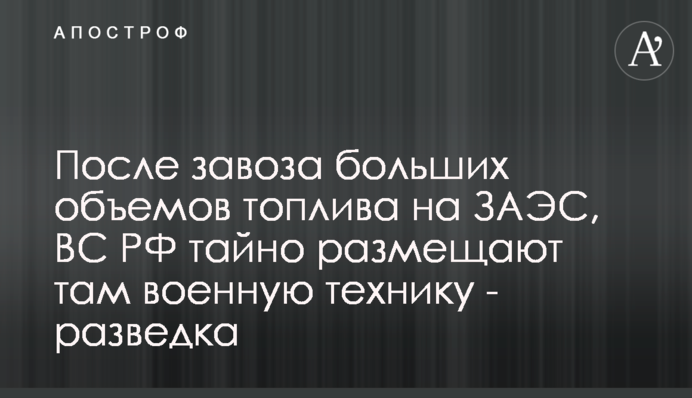 Після завезення великих обсягів пального на ЗАЕС, ЗС РФ таємно розміщують там військову техніку - розвідка
