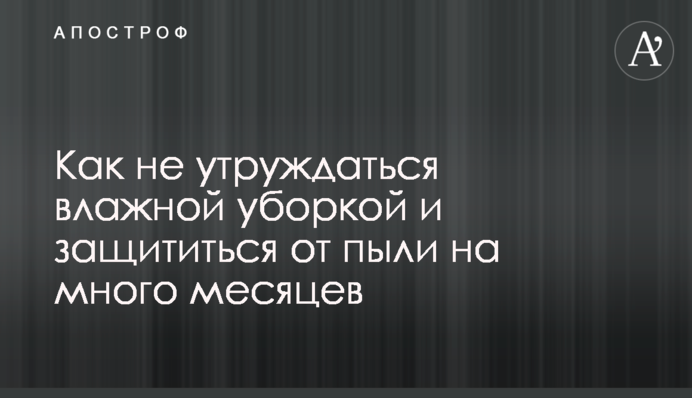 Как не утруждаться влажной уборкой и защититься от пыли на много месяцев