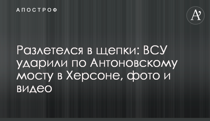 Розлетівся на тріски: ЗСУ вдарили по Антонівському мосту у Херсоні, фото та відео