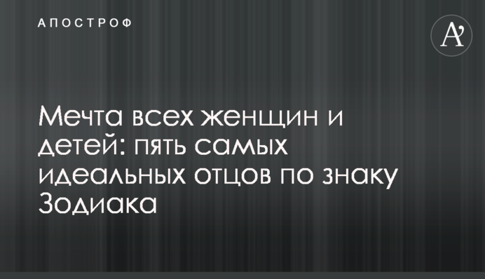 Мечта всех женщин и детей: пять самых идеальных отцов по знаку Зодиака