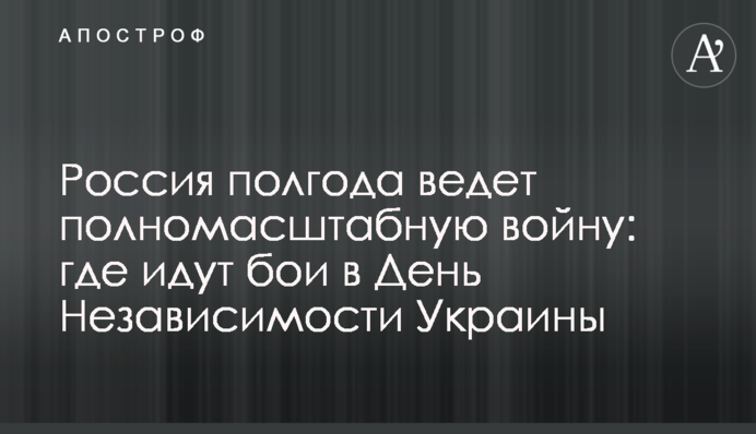 Россия полгода ведет полномасштабную войну: где идут бои в День Независимости Украины