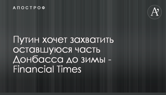 Путин хочет захватить оставшуюся часть Донбасса до зимы - Financial Times