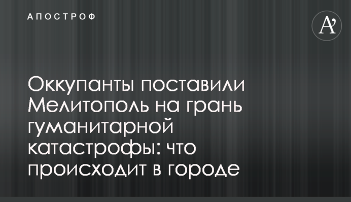Оккупанты поставили Мелитополь на грань гуманитарной катастрофы: что происходит в городе