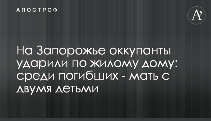 На Запорожье оккупанты ударили по жилому дому: среди погибших - мать с двумя детьми