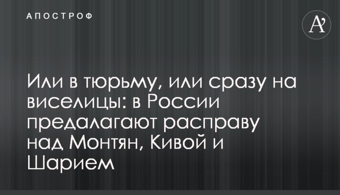 Або у в'язницю, або відразу на шибениці: у Росії пропонують розправу над Монтян, Ківою та Шарієм