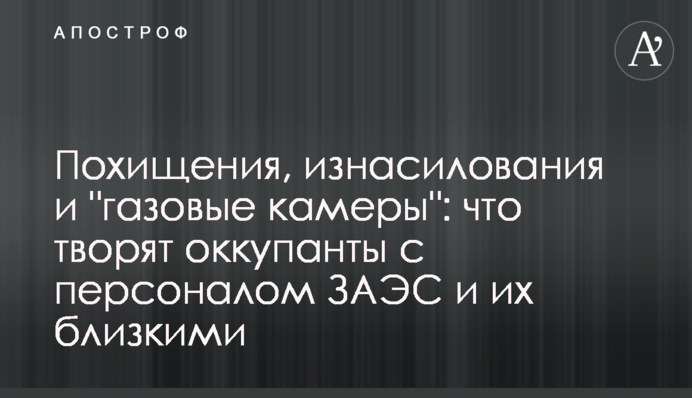 Похищения, изнасилования и "газовые камеры": что творят оккупанты с персоналом ЗАЭС и их близкими