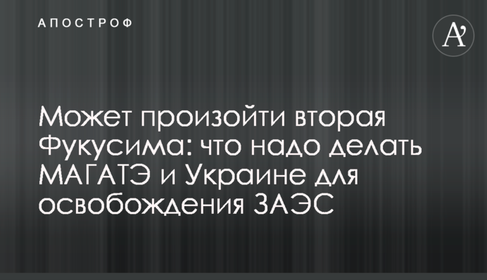 Может произойти вторая Фукусима: что надо делать МАГАТЭ и Украине для освобождения ЗАЭС