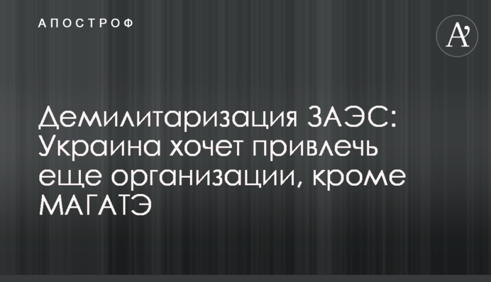Демілітаризація ЗАЕС: Україна хоче залучити ще організації, окрім МАГАТЕ