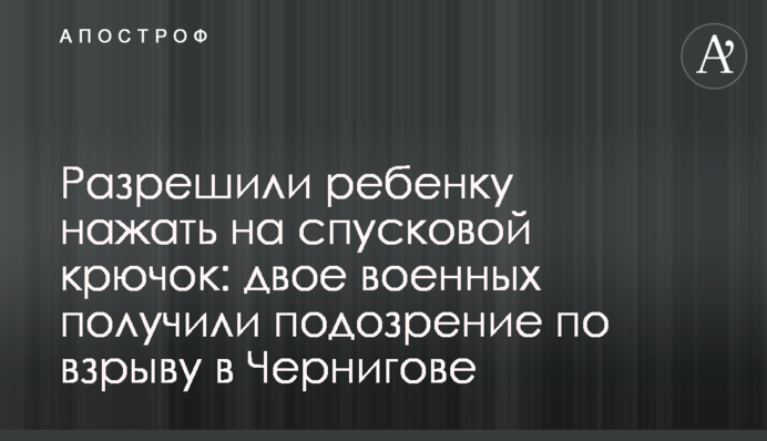 Разрешили ребенку нажать на спусковой крючок: двое военных получили подозрение по взрыву в Чернигове