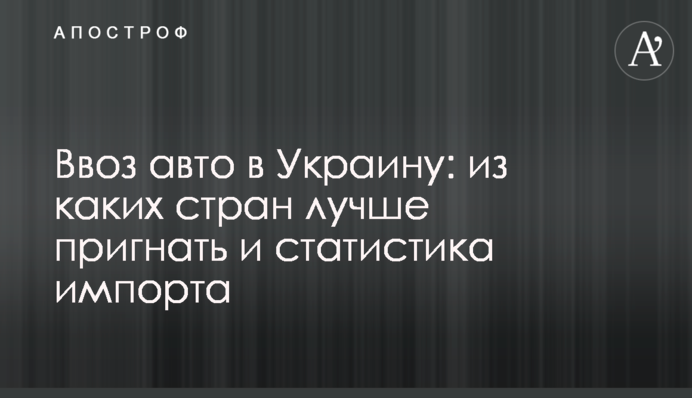 Ввезення авто в Україну: з яких країн краще пригнати і статистика імпорту
