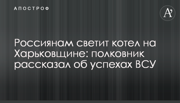 Россиянам светит котел на Харьковщине: полковник рассказал об успехах ВСУ
