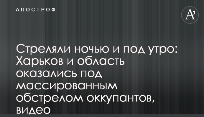 Стреляли ночью и под утро: Харьков и область оказались под массированным обстрелом оккупантов, видео