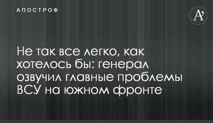 Не так все легко, как хотелось бы: генерал озвучил главные проблемы ВСУ на южном фронте