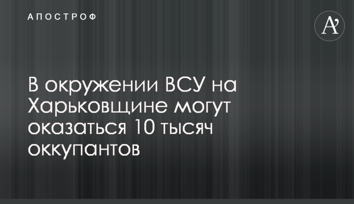 В оточенні ЗСУ на Харківщині можуть опинитися 10 тисяч окупантів