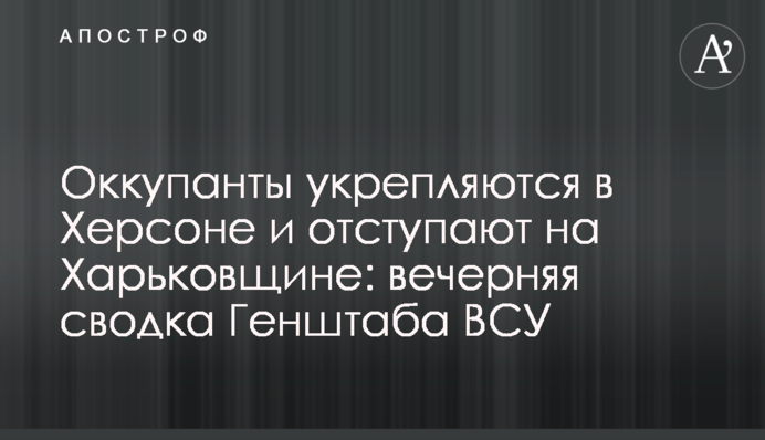 Окупанти зміцнюються у Херсоні та відступають на Харківщині: вечірнє зведення Генштабу ЗСУ