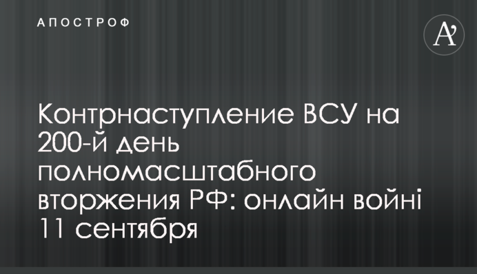 Контр­наступление ВСУ на 200-й день полно­масштабного вторжения РФ: хроника войны 11 сентября
