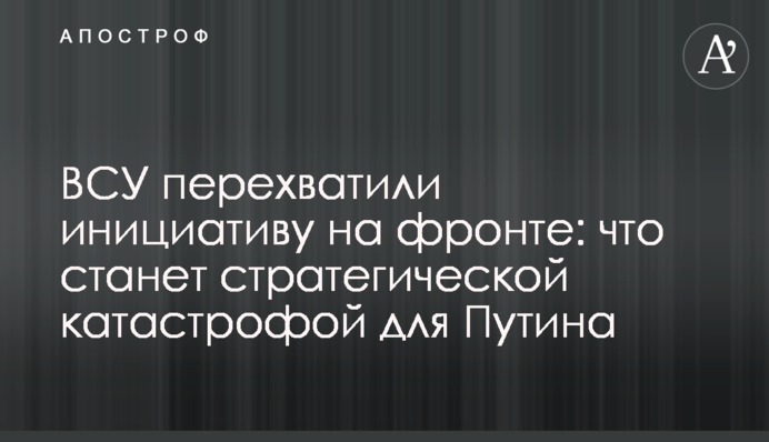 ВСУ перехватили инициативу на фронте: что станет стратегической катастрофой для Путина