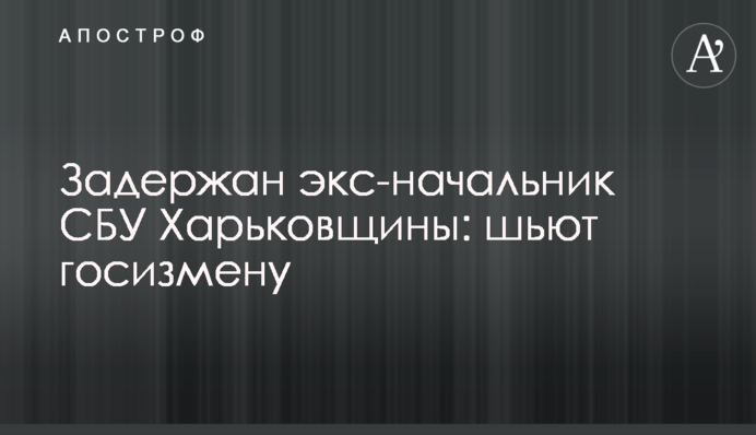 Затримано екс-начальника СБУ Харківщини: шиють держзраду