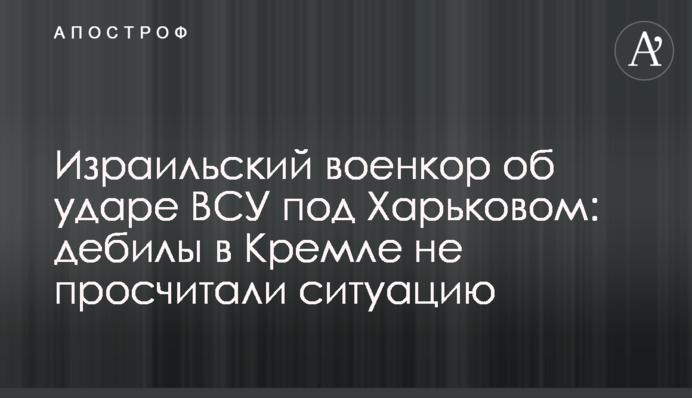 Израильский военкор об ударе ВСУ под Харьковом: дебилы в Кремле не просчитали ситуацию