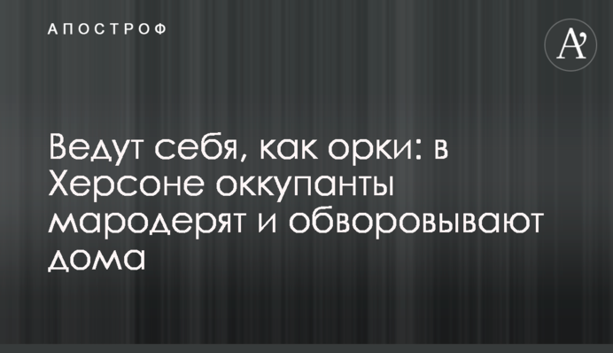 Ведут себя, как урки: в Херсоне оккупанты мародерят и обворовывают дома