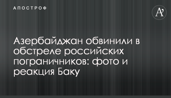 Азербайджан обвинили в обстреле российских пограничников: фото и реакция Баку