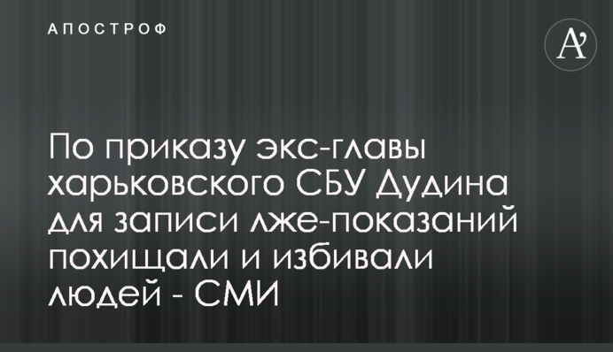 По приказу экс-главы харьковского СБУ Дудина для записи лже-показаний похищали и избивали людей - СМИ