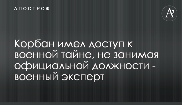Корбан мав доступ до військової таємниці, не займаючи офіційної посади - військовий експерт
