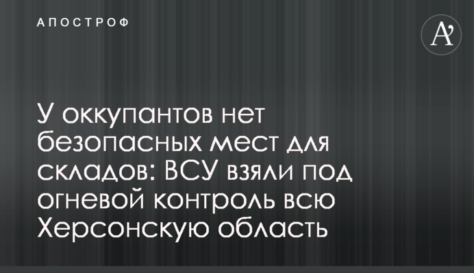 У оккупантов нет безопасных мест для складов: ВСУ взяли под огневой контроль всю Херсонскую область
