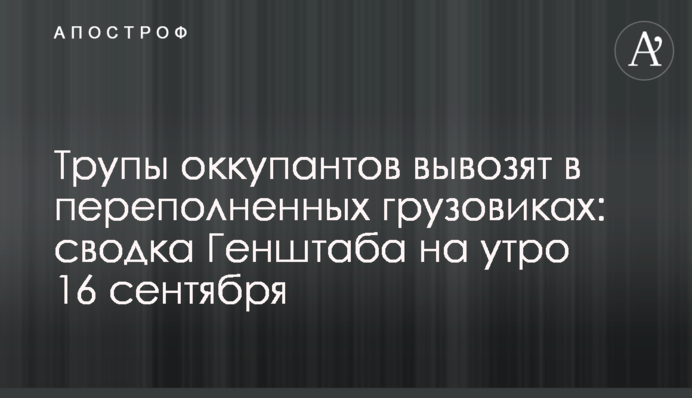 Трупы оккупантов вывозят в переполненных грузовиках: сводка Генштаба на утро 16 сентября