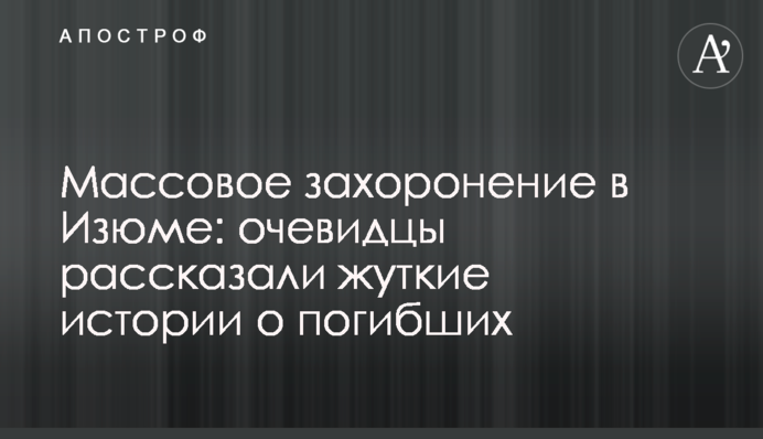 Масове поховання в Ізюмі: очевидці розповіли моторошні історії про загиблих