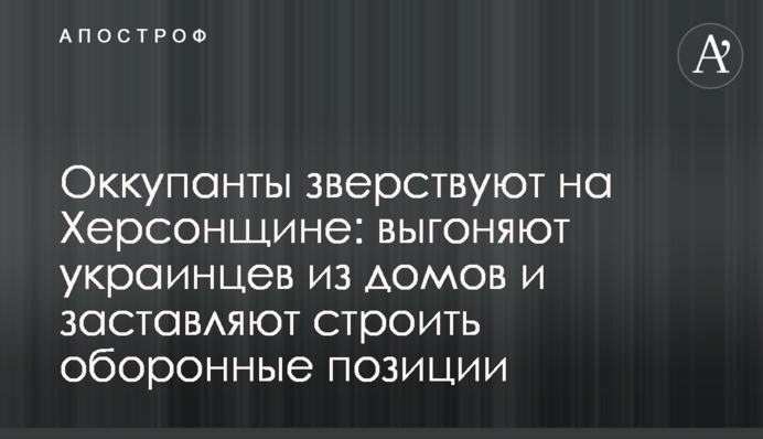 Оккупанты зверствуют на Херсонщине: выгоняют украинцев из домов и заставляют строить оборонные позиции