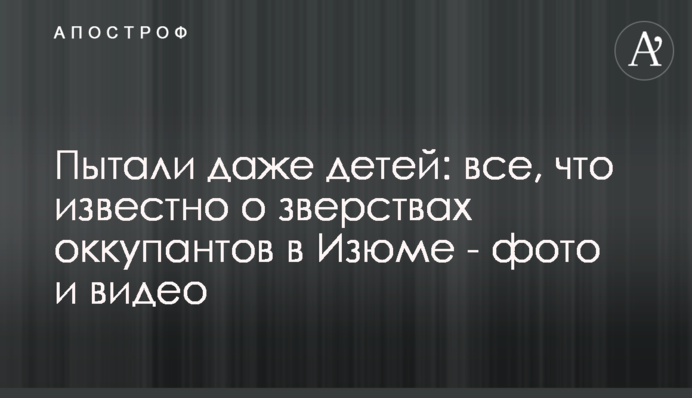Катували навіть дітей: все, що відомо про звірства окупантів у Ізюмі - фото та відео