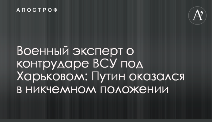 Військовий експерт про контрудар ЗСУ під Харковом: Путін опинився в нікчемному становищі