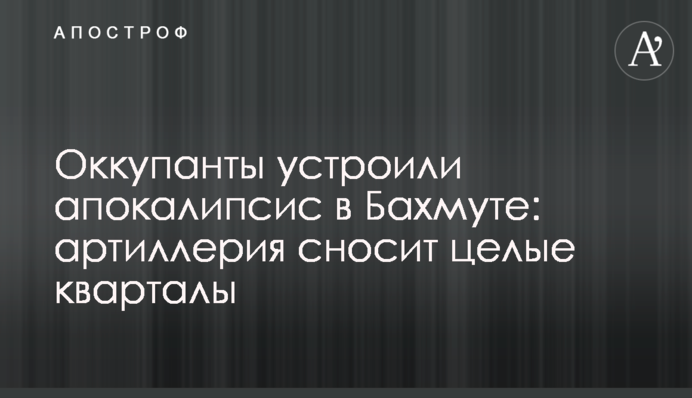 Окупанти влаштували апокаліпсис у Бахмуті: артилерія зносить цілі квартали