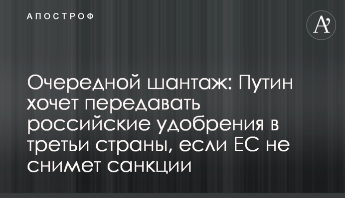 Очередной шантаж: Путин хочет передавать российские удобрения в третьи страны, если ЕС не снимет санкции